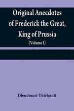 Original anecdotes of Frederick the Great, King of Prussia: and of his family, his court, his ministers, his academies, and his literary friends (Volume I)