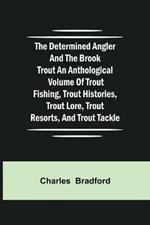 The Determined Angler and the Brook Trout an anthological volume of trout fishing, trout histories, trout lore, trout resorts, and trout tackle