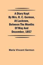 A Diary Kept by Mrs. R. C. Germon, at Lucknow, Between the Months of May and December, 1857