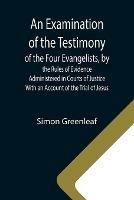 An Examination of the Testimony of the Four Evangelists, by the Rules of Evidence Administered in Courts of Justice; With an Account of the Trial of Jesus