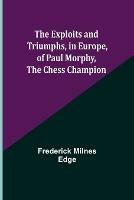 The Exploits and Triumphs, in Europe, of Paul Morphy, the Chess Champion