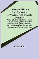 A General History and Collection of Voyages and Travels (Volume 4); Arranged in Systematic Order: Forming a Complete History of the Origin and Progress of Navigation, Discovery, and Commerce, by Sea and Land, from the Earliest Ages to the Present Time