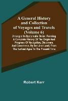 A General History and Collection of Voyages and Travels (Volume 6); Arranged in Systematic Order: Forming a Complete History of the Origin and Progress of Navigation, Discovery, and Commerce, by Sea and Land, from the Earliest Ages to the Present Time