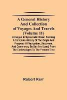 A General History and Collection of Voyages and Travels (Volume 11); Arranged in Systematic Order: Forming a Complete History of the Origin and Progress of Navigation, Discovery, and Commerce, by Sea and Land, from the Earliest Ages to the Present Time