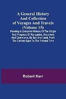 A General History and Collection of Voyages and Travels (Volume 15); Forming A Complete History Of The Origin And Progress Of Navigation, Discovery, And Commerce, By Sea And Land, From The Earliest Ages To The Present Time