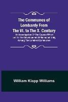 The Communes of Lombardy from the VI. to the X. Century; An Investigation of the Causes Which Led to the Development of Municipal Unity Among the Lombard Communes.