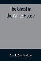 The Ghost in the White House; Some suggestions as to how a hundred million people (who are supposed in a vague, helpless way to haunt the white house) can make themselves felt with a president, how they can back him up, express themselves to him, be expressed