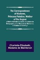 The Correspondence of Madame, Princess Palatine, Mother of the Regent; of Marie-Adelaide de Savoie, Duchesse de Bourgogne; and of Madame de Maintenon, in Relation to Saint-Cyr