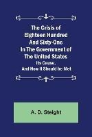 The Crisis of Eighteen Hundred and Sixty-One In The Government of The United States; Its Cause, and How it Should be Met