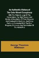 An Authentic History of the Cato-Street Conspiracy; With the trials at large of the conspirators, for high treason and murder, a description of their weapons and combustible machines, and every particular connected with the rise, progress, discovery, and term