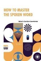 How To Master The Spoken Word: Designed As A Self-Instructor For All Who Would Excel In The Art Of Public Speaking