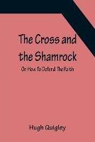 The Cross and the Shamrock; Or, How To Defend The Faith. An Irish-American Catholic Tale Of Real Life, Descriptive Of The Temptations, Sufferings, Trials, And Triumphs Of The Children Of St. Patrick In The Great Republic Of Washington. A Book For The Entertain