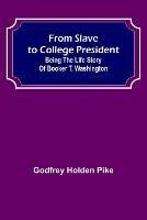 From Slave to College President: Being the Life Story of Booker T. Washington