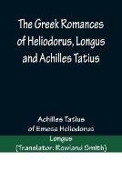 The Greek Romances of Heliodorus, Longus and Achilles Tatius; Comprising the Ethiopics; or, Adventures of Theagenes and Chariclea; The pastoral amours of Daphnis and Chloe; and the loves of Clitopho and Leucippe