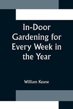 In-Door Gardening for Every Week in the Year; Showing the Most Successful Treatment for all Plants Cultivated in the Greenhouse, Conservatory, Stove, Pit, Orchid, and Forcing-house