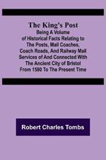 The King's Post;Being a volume of historical facts relating to the posts, mail coaches, coach roads, and railway mail services of and connected with the ancient city of Bristol from 1580 to the present time