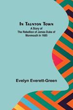 In Taunton town; A story of the rebellion of James Duke of Monmouth in 1685