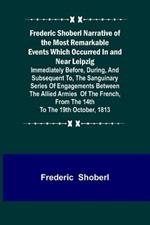 Frederic Shoberl Narrative of the Most Remarkable Events Which Occurred In and Near Leipzig; Immediately Before, During, And Subsequent To, The Sanguinary Series Of Engagements Between The Allied Armies Of The French, From The 14th To The 19th October, 181