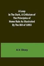 A Leap in the Dark, A Criticism of the Principles of Home Rule as Illustrated by the Bill of 1893