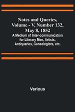 Notes and Queries, Vol. V, Number 132, May 8, 1852; A Medium of Inter-communication for Literary Men, Artists, Antiquaries, Genealogists, etc.