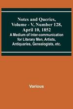 Notes and Queries, Vol. V, Number 128, April 10, 1852; A Medium of Inter-communication for Literary Men, Artists, Antiquaries, Genealogists, etc.