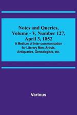 Notes and Queries, Vol. V, Number 127, April 3, 1852; A Medium of Inter-communication for Literary Men, Artists, Antiquaries, Genealogists, etc.