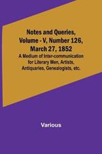 Notes and Queries, Vol. V, Number 126, March 27, 1852; A Medium of Inter-communication for Literary Men, Artists, Antiquaries, Genealogists, etc.