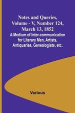 Notes and Queries, Vol. V, Number 124, March 13, 1852; A Medium of Inter-communication for Literary Men, Artists, Antiquaries, Genealogists, etc.