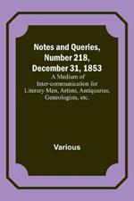 Notes and Queries, Number 218, December 31, 1853; A Medium of Inter-communication for Literary Men, Artists, Antiquaries, Geneologists, etc.