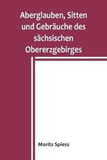 Aberglauben, Sitten und Gebrauche des sachsischen Obererzgebirges: Ein Beitrag zur Kenntnis des Volksglaubens und Volkslebens im Koenigreich Sachsen