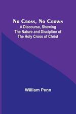 No Cross, No Crown; A Discourse, Shewing the Nature and Discipline of the Holy Cross of Christ