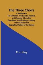 The Three Choirs: A Handbook to the Cathedrals of Gloucester, Hereford, and Worcester A Complete Description of the Buildings, a History of Each Diocese and Biographical Notices of the Bishops