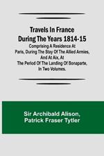 Travels in France during the years 1814-15 Comprising a residence at Paris, during the stay of the allied armies, and at Aix, at the period of the landing of Bonaparte, in two volumes.