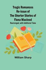 Tragic Romances Re-issue of the Shorter Stories of Fiona Macleod; Rearranged, with Additional Tales