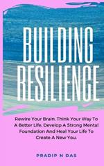 Building Resilience: Rewire Your Brain, Think Your Way To A Better Life, Develop A Strong Mental Foundation And Heal Your Life To Create A New You.