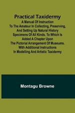 Practical Taxidermy; A manual of instruction to the amateur in collecting, preserving, and setting up natural history specimens of all kinds. To which is added a chapter upon the pictorial arrangement of museums. With additional instructions in modelling a