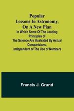 Popular lessons in astronomy, on a new plan: in which some of the leading principles of the science are illustrated by actual comparisions, independent of the use of numbers