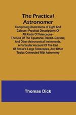 The Practical Astronomer; Comprising illustrations of light and colours--practical descriptions of all kinds of telescopes--the use of the equatorial-transit--circular, and other astronomical instruments, a particular account of the Earl of Rosse's large teles