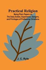 Practical Religion; Being Plain Papers on the Daily Duties, Experience, Dangers, and Privileges of Professing Christians