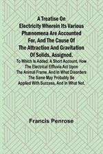 A Treatise on Electricity Wherein its various phænomena are accounted for, and the cause of the attraction and gravitation of solids, assigned. To which is added, a short account, how the electrical effluvia act upon the animal frame, and in what disorders t