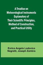 A Treatise on Meteorological Instruments Explanatory of Their Scientific Principles, Method of Construction, and Practical Utility