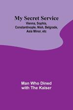 My Secret Service: Vienna, Sophia, Constantinople, Nish, Belgrade, Asia Minor, etc