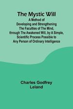 The Mystic Will; A Method of Developing and Strengthening the Faculties of the Mind, through the Awakened Will, by a Simple, Scientific Process Possible to Any Person of Ordinary Intelligence