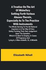 A Treatise on the Art of Midwifery Setting Forth Various Abuses Therein, Especially as to the Practice With Instruments: the Whole Serving to Put All Rational Inquirers in a Fair Way of Very Safely Forming Their Own Judgement Upon the Question; Which It Is Best to Employ, in Cases of Pregnancy and Lying-in, a Man-midwife; Or, a Midwife