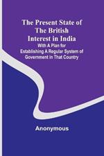 The Present State of the British Interest in India; With a Plan for Establishing a Regular System of Government in That Country