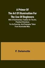 A Primer of the Art of Illumination for the Use of Beginners; With a rudimentary treatise on the art, practical directions for its exercise, and examples taken from illuminated mss.