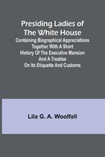 Presiding Ladies of the White House; Containing biographical appreciations together with a short history of the Executive mansion and a treatise on its etiquette and customs