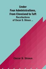 Under Four Administrations, from Cleveland to Taft; Recollections of Oscar S. Straus ...