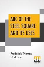 ABC Of The Steel Square And Its Uses: Being A Condensed Compilation From The Copyrighted Works Of Fred T. Hodgson, Author Of The Steel Square And Its Uses, Practical Carpentry And Numerous Other Works On Building And Construction