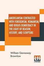 Americanism Contrasted With Foreignism, Romanism, And Bogus Democracy In The Light Of Reason, History, And Scripture: In Which Certain Demagogues In Tennessee, And Elsewhere, Are Shown Up In Their True Colors.